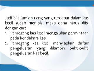 Jadi bila jumlah uang yang terdapat dalam kas
kecil sudah menipis, maka dana harus diisi
dengan cara :
1. Pemegang kas kecil mengajukan permintaan
pada bendahara kas
2. Pemegang kas kecil menyiapkan daftar
pengeluaran yang dilampiri bukti-bukti
pengeluaran kas kecil.
 