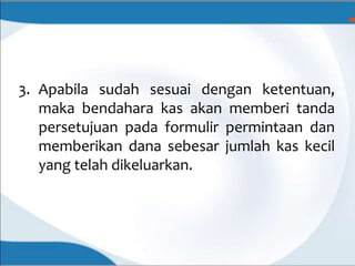 3. Apabila sudah sesuai dengan ketentuan,
maka bendahara kas akan memberi tanda
persetujuan pada formulir permintaan dan
memberikan dana sebesar jumlah kas kecil
yang telah dikeluarkan.
 
