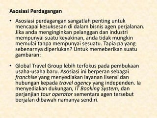 • Global Travel Group merupakan sebuah
perusahaan franchised sehingga memegang
ATOL, namun ABTA memerlukan modal yang
besar untuk tetap berjalan. ABTA lebih mahal,
tetapi dapat lebih mandiri.
• Anggota dari asosiasi perdagangan
memberitahukan -supplier bahwa anda
memiliki usaha yang kuat dan didukung.
Pelanggan lebih aman mengetahui uangnya
aman disimpan

 