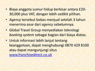 Asosiasi Perdagangan
• Asosiasi perdagangan sangatlah penting untuk
mencapai kesuksesan di dalam bisnis agen perjalanan.
Jika anda menginginkan pelanggan dan industri
mempunyai suatu keyakinan, anda tidak mungkin
memulai tanpa mempunyai sesuatu. Tapia pa yang
sebenarnya diperlukan? Untuk memeberikan suatu
gambaran:

• Global Travel Group lebih terfokus pada pembukaan
usaha-usaha baru. Asosiasi ini berperan sebagai
franchise yang menyediakan layanan lisensi dan
hubungan kepada travel agency yang independen. Ia
menyediakan dukungan, IT Booking System, dan
perjanjian tour operator sementara agen tersebut
berjalan dibawah namanya sendiri.

 