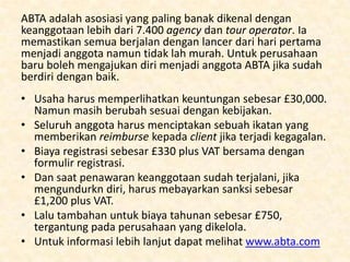 • Biaya anggota sumur hidup berkisar antara £2030,000 plus VAT, dengan lebih sedikit pilihan.
• Agency tersebut bebas menjual setelah 3 tahun
menerima asse dari agency sebelumnya.
• Global Travel Group menyediakan teknologi
booking system sebagai bagian dari biaya diatas.
• Untuk informasi lebih lanjut tentang
keanggotaan, dapat menghubungi 0870 429 8100
atau dapat mengunjungi situs
www.franchisedirect.co.uk

 
