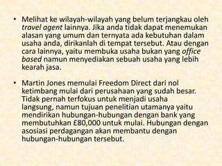 Bagaimana untuk memulai ?
• Sangat memungkinkan untuk memulai sebagai sebuah
travel agent dari rumah dengan sebuah meja, PC, dan
telefon. Anda bisa memulai hubungan client anda
dengan keluarga, teman dan keluarga kerabat terdekat
jadi memulai hubungan tidak terlalu sulit.
• Namun anda harus berfikir lebih supaya usaha anda
dapat terus bertahan. Berkompetisi dalam ruang
lingkup local atau lebih tinggi lagi merupakan jalan
menuju usaha yang sukses. Sebuah bisnis yang hanya
berkecimpung dalam ruang lingkup local tidak akan
pernah berkembang dalam dunia yang penuh
perubahan. Anda perlu konsumen yang lebih
mendunia.

 