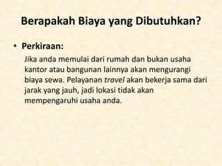 • Melihat ke wilayah-wilayah yang belum terjangkau oleh
travel agent lainnya. Jika anda tidak dapat menemukan
alasan yang umum dan ternyata ada kebutuhan dalam
usaha anda, dirikanlah di tempat tersebut. Atau dengan
cara lainnya, yaitu membuka usaha bukan yang office
based namun menyediakan sebuah usaha yang lebih
kearah jasa.
• Martin Jones memulai Freedom Direct dari nol
ketimbang mulai dari perusahaan yang sudah besar.
Tidak pernah terfokus untuk menjadi usaha langsung,
namun tujuan penelitian utamanya yaitu mendirikan
hubungan-hubungan dengan bank yang membutuhkan
£80,000 untuk mulai. Hubungan dengan asosiasi
perdagangan akan membantu dengan hubunganhubungan tersebut.

 