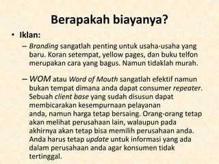 Staff
• Penempatan tempat kerja mungkin mempunyai
kelemahan saat merekrut pekerja. Secara umum ini
bukan industri yang membayar karyawan dengan gaji
yang besar namun ada persaingan untuk medapat
orang-orang yang bagus, jadi biaya tambahan
diperlukan.
• Carilah orang-orang yang sebelumnya sudah pernah
bekerja dalam industri tersebut yang tertarik dengan
liburan dan tawarkanlah mereka kondisi kerja yang
baik. Kasarnya, sesuaikan gaji mereka dengan tugas
dan tanggung jawab masing-masing, namun berikan
lebih untuk talenta yang mereka mili (seperti bahasa)
atau pengalaman.

 