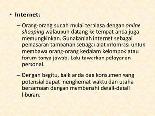 Berapakah biayanya?
• Iklan:
– Branding sangatlah penting untuk usaha-usaha yang
baru. Koran setempat, yellow pages, dan buku telfon
merupakan cara yang bagus. Namun tidaklah murah.

– WOM atau Word of Mouth sangatlah efektif namun
bukan tempat dimana anda dapat consumer repeater.
Sebuah client base yang sudah disusun dapat
membicarakan kesempurnaan pelayanan anda,
namun harga tetap bersaing. Orang-orang tetap akan
melihat perusahaan lain, walaupun pada akhirnya
akan tetap bisa memilih perusahaan anda. Anda harus
tetap update untuk informasi yang ada dalam
perusahaan anda agar konsumen tidak tertinggal.

 