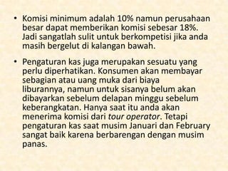 Seberapa banyak keuntungan anda ?
• Industri travel merupakan perusaha yang commissionbased, jadi saat anda menjual paket liburan, tour
operator akan memberikan anda komisi. Disinilah
pengenalan nama anda di industri sangatlah penting.
Namun, international tour operators tidak akan
menawarkan biaya yang tidak diketahui. Komisi
sangatlah beragam.
• Mendapatkan perjanjian komisi akan jauh lebih mudah
saat anda sudah menjadi bagian dari asosisasi
perdagangan. Agen perjalanan tidak akan memberikan
harga komisi dengan alasan yang jelas namun ada ide
di dalam industri tersebut.

 