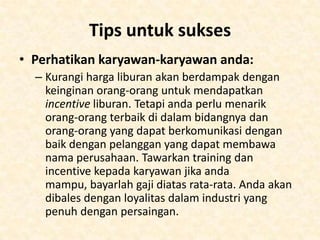 • Kecara kesimpulan anda harus memerhatikan
saat menjadi independen tidak akan
mendapatkan pendapatan yang besar sekaligus
kecuali anda mendapatkan pasar yang mau
membayar lebih. Jika anda mendapatkan pasar
yang konsisten untuk liburan dan penerbangan.
• Jumlah yang anda dapat tergantung dengan
penjualan anda yang terus menerus dan
mendapatkan perjanjian dengan supplier. Jadi
titik beratnya berada pada kesempurnaan jasa
pelayanannya terhadap kedua pelanggan anda:
pembeli liburan dan tour operator.
• Dapatkan harga yang tepat, dan anda akan cepat
sukses.

 