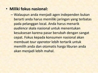 Tips untuk sukses
• Perhatikan karyawan-karyawan anda:
– Kurangi harga liburan akan berdampak dengan
keinginan orang-orang untuk mendapatkan
incentive liburan. Tetapi anda perlu menarik
orang-orang terbaik di dalam bidangnya dan
orang-orang yang dapat berkomunikasi dengan
baik dengan pelanggan yang dapat membawa
nama perusahaan. Tawarkan training dan
incentive kepada karyawan jika anda
mampu, bayarlah gaji diatas rata-rata. Anda akan
dibales dengan loyalitas dalam industri yang
penuh dengan persaingan.

 