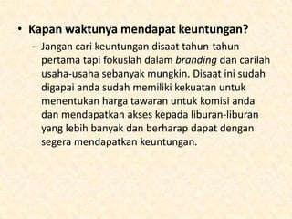 • Miliki fokus nasional:
– Walaupun anda menjadi agen independen bukan
berarti anda harus memiliki jaringan yang terbatas
pada pelanggan local. Anda harus menarik
audience skala nasional untuk menentukan
kesuksesan karena pasar berubah dengan sangat
cepat. Fokus kepada konsumen nasional akan
membuat tour operator lebih tertarik untuk
memilih anda dan otomatis harga liburan anda
akan menjadi lebih mahal.

 
