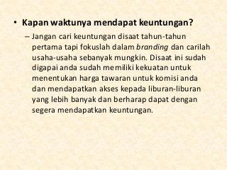 • Kapan waktunya mendapat keuntungan?
– Jangan cari keuntungan disaat tahun-tahun
pertama tapi fokuslah dalam branding dan carilah
usaha-usaha sebanyak mungkin. Disaat ini sudah
digapai anda sudah memiliki kekuatan untuk
menentukan harga tawaran untuk komisi anda
dan mendapatkan akses kepada liburan-liburan
yang lebih banyak dan berharap dapat dengan
segera mendapatkan keuntungan.

 