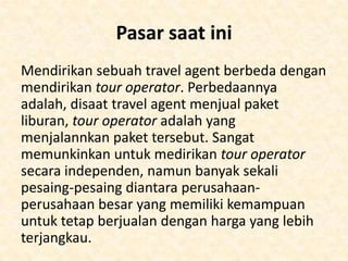 Disaat kemunculan maskapai-maskapai baru dan juga
situs-situs seperti Lastminute.com dan Expedia, telah
mempengaruhi kinerja dari industri-industri travel,
namun untuk bisnis travel sendiri masih terus
berkembang. Bahkan krisis ekonomi pun tidak
menjatuhkan industri ini. Bahkan, untuk travel agent yang
cerdas dalam meradaptasi dengan perubahan trend yang
ada di industri memiliki keuntungan dan jasa yang
ditawarkan pun sangat menarik bagi konsumen.
Anda tidak dapat bersaing dengan perusahaanperusahaan besar dalam hal biaya, jadi semua tergantung
kepada apa yang dapat diberikan kepada konsumen.
Disinilah pelayanan kepada konsumen atau tamu sangat
penting, yang membedakan anda dengan perusahaan
anda. Jasa pelayanan merupakan kunci dari segala aspek.

 