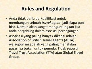 Anda akan sering sekali bertemu dengan orangorang setiap hari, baik lewat telfon atau bertatap
langsung, dimana kondisi seperti itu sangat
menuntut, walaupun secara alami anda senang
bertemu dengan orang. Namun, jika anda tidak
memiliki stamina untuk melakukan pekerjaan
seperti itu, mungkin memiliki sebuah travel agency
bukan jenis pekerjaan yang cocok.
Travel Agencies lebih tepat menjual pendapat
mengenai liburan ketimbang liburannya itu sendiri.
Pelanggan anda ingin diyakinkan apakah mereka
dapat menyewa mobil, pergi jalan-jalan, atau
mendapat makanan vegetarian. Jadi memberikan
layanan-layanan seperti ini kepada pelanggan
sangat penting.

 