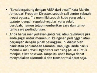 Rules and Regulation
• Anda tidak perlu berkualifikasi untuk
membangun sebuah travel agent, jadi siapa pun
bisa. Namun akan sangat menguntungkan jika
anda bergabung dalam asosiasi perdagangan.
• Asosisasi yang paling banyak dikenal adalah
Association of British Travel Agents (ABTA)
walaupun ini adalah yang paling mahal dan
pasarnya bukan untuk pemula. Tidak seperti
Travel Trust Association (TTA) atau Global Travel
Group.

 