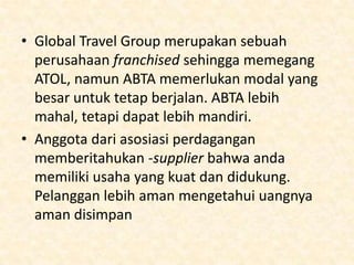 • “Saya bergabung dengan ABTA dari awal.” Kata Martin
Jones dari Freedom Director, sebuah call center sebuah
travel agency. “Ia memiliki sebuah kode yang selalu
update dengan regulasi-regulasi yang selalu berubah,
namun tetap memberikan saya dan tamu-tamu saya
perlindungan.
• Anda harus menyediakan ganti rugi atau reimburse jika
anda gagal untuk memenuhi keinginan pelanggan atau
perjanjian dengan pihak pelanggan. Ini diatur oleh
bank atau perusahaan asuransi. Dan juga, anda harus
memiliki Air Travel Organizers Licensing (ATOL) untuk
menjual tiket pesawat. Tanpa itu anda hanya dapat
menyediakan akomodasi dan transportasi darat saja.

 