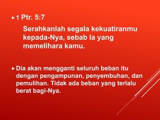 1 Ptr. 5:7
Serahkanlah segala kekuatiranmu
kepada-Nya, sebab Ia yang
memelihara kamu.
Dia akan mengganti seluruh beban itu
dengan pengampunan, penyembuhan, dan
pemulihan. Tidak ada beban yang terlalu
berat bagi-Nya.
 
