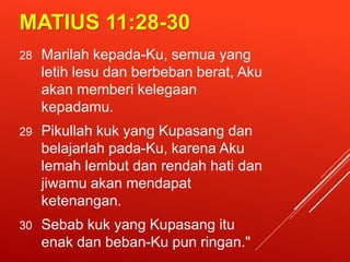 MATIUS 11:28-30
28 Marilah kepada-Ku, semua yang
letih lesu dan berbeban berat, Aku
akan memberi kelegaan
kepadamu.
29 Pikullah kuk yang Kupasang dan
belajarlah pada-Ku, karena Aku
lemah lembut dan rendah hati dan
jiwamu akan mendapat
ketenangan.
30 Sebab kuk yang Kupasang itu
enak dan beban-Ku pun ringan."
 
