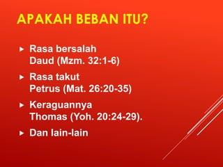 APAKAH BEBAN ITU?
 Rasa bersalah
Daud (Mzm. 32:1-6)
 Rasa takut
Petrus (Mat. 26:20-35)
 Keraguannya
Thomas (Yoh. 20:24-29).
 Dan lain-lain
 