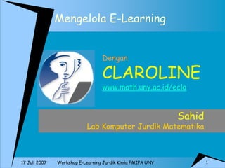 1 
Workshop E-Learning Jurdik Kimia FMIPA UNY 
17 Juli 2007 
Mengelola E-Learning 
Sahid 
Lab Komputer Jurdik Matematika 
Dengan CLAROLINE www.math.uny.ac.id/ecla  