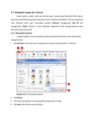 3.7 Mengelola Images dan Ilustrasi 
Aneka ilustrasi adalah salah satu fasilitas yang tersedia pada Microsoft Office (Word, Excel dan PowerPoint) yang dapat digunakan untuk membantu penjelasan dari teks yang Anda buat. Misalnya Anda ingin menyisipkan gambar (Picture), menggunakan Clip Art dan menggunakan Shape. Berikut ini akan dijelaskan bagaimana Anda menggunakannya pada Microsoft PowerPoint 2010. 
3.7.1 Menyisipkan Gambar 
Langkah-langkah untuk menyisipkan gambar pada Microsoft Power Point 2010 adalah sebagai berikut: 
1. Klik tab Insert. Jika Anda benar melakukannya hasilnya seperti gambar 3.13 berikut. 
Gambar 3.13 Menyisipkan gambar 
2. Klik Picture. 
3. Pilih salah satu gambar ( misalnya gambar bangun dimensi tiga). 
4. Klik insert, dan hasilnya seperti berikut: 
 
 
 
  