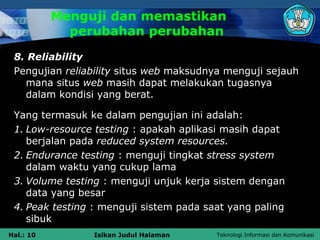 Menguji dan memastikan
             perubahan perubahan
 8. Reliability
 Pengujian reliability situs web maksudnya menguji sejauh
   mana situs web masih dapat melakukan tugasnya
   dalam kondisi yang berat.

 Yang termasuk ke dalam pengujian ini adalah:
 1. Low-resource testing : apakah aplikasi masih dapat
    berjalan pada reduced system resources.
 2. Endurance testing : menguji tingkat stress system
    dalam waktu yang cukup lama
 3. Volume testing : menguji unjuk kerja sistem dengan
    data yang besar
 4. Peak testing : menguji sistem pada saat yang paling
    sibuk
Hal.: 10        Isikan Judul Halaman     Teknologi Informasi dan Komunikasi
 