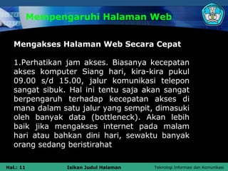 Mempengaruhi Halaman Web


   Mengakses Halaman Web Secara Cepat

   1.Perhatikan jam akses. Biasanya kecepatan
   akses komputer Siang hari, kira-kira pukul
   09.00 s/d 15.00, jalur komunikasi telepon
   sangat sibuk. Hal ini tentu saja akan sangat
   berpengaruh terhadap kecepatan akses di
   mana dalam satu jalur yang sempit, dimasuki
   oleh banyak data (bottleneck). Akan lebih
   baik jika mengakses internet pada malam
   hari atau bahkan dini hari, sewaktu banyak
   orang sedang beristirahat

Hal.: 11         Isikan Judul Halaman   Teknologi Informasi dan Komunikasi
 