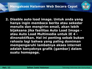 Mengakses Halaman Web Secara Cepat



   2. Disable auto load image. Untuk anda yang
      hanya ingin membaca berita atau sekedar
      menulis dan mengirim email, akan lebih
      bijaksana jika fasilitas Auto Load Image -
      atau Auto Load Multimedia untuk IE 4 -
      dinonaktifkan. Hal ini penting sebab bukan
      rahasia lagi bahwa yang paling domiman
      mempengaruhi lambatnya akses internet
      adalah banyaknya grafik (gambar) dalam
      suatu homepage.



Hal.: 12       Isikan Judul Halaman   Teknologi Informasi dan Komunikasi
 
