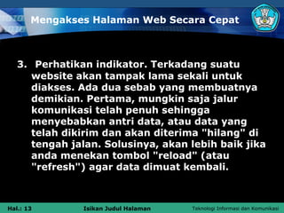 Mengakses Halaman Web Secara Cepat



   3. Perhatikan indikator. Terkadang suatu
      website akan tampak lama sekali untuk
      diakses. Ada dua sebab yang membuatnya
      demikian. Pertama, mungkin saja jalur
      komunikasi telah penuh sehingga
      menyebabkan antri data, atau data yang
      telah dikirim dan akan diterima "hilang" di
      tengah jalan. Solusinya, akan lebih baik jika
      anda menekan tombol "reload" (atau
      "refresh") agar data dimuat kembali.



Hal.: 13       Isikan Judul Halaman   Teknologi Informasi dan Komunikasi
 