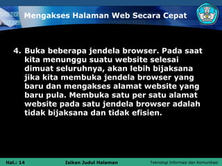 Mengakses Halaman Web Secara Cepat



   4. Buka beberapa jendela browser. Pada saat
      kita menunggu suatu website selesai
      dimuat seluruhnya, akan lebih bijaksana
      jika kita membuka jendela browser yang
      baru dan mengakses alamat website yang
      baru pula. Membuka satu per satu alamat
      website pada satu jendela browser adalah
      tidak bijaksana dan tidak efisien.




Hal.: 14       Isikan Judul Halaman   Teknologi Informasi dan Komunikasi
 