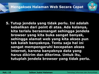 Mengakses Halaman Web Secara Cepat



   5. Tutup jendela yang tidak perlu. Ini adalah
      kebalikan dari point di atas. Ada kalanya,
      kita terlalu bersemangat sehingga jendela
      browser yang kita buka sangat banyak,
      sehingga alamat web yang kita akses pun
      tak kalah banyaknya. Tentu saja hal ini
      sangat mempengaruhi kecepatan akses
      internet, karena banyaknya data yang
      harus dikirim dan diterima. Untuk itu,
      tutuplah jendela browser yang tidak perlu.



Hal.: 15       Isikan Judul Halaman   Teknologi Informasi dan Komunikasi
 