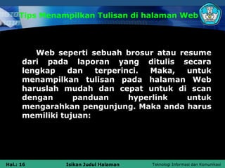 Tips Menampilkan Tulisan di halaman Web



         Web seperti sebuah brosur atau resume
      dari pada laporan yang ditulis secara
      lengkap    dan   terperinci. Maka,  untuk
      menampilkan tulisan pada halaman Web
      haruslah mudah dan cepat untuk di scan
      dengan      panduan      hyperlink  untuk
      mengarahkan pengunjung. Maka anda harus
      memiliki tujuan:




Hal.: 16       Isikan Judul Halaman   Teknologi Informasi dan Komunikasi
 