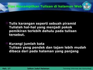 Tips Menampilkan Tulisan di halaman Web




    Tulis karangan seperti sebuah piramid
     Tulislah hal-hal yang menjadi pokok
     pemikiran terlebih dahulu pada tulisan
     tersebut.

    Kurangi jumlah kata
     Tulisan yang pendek dan tajam lebih mudah
     dibaca dari pada halaman yang panjang




Hal.: 17       Isikan Judul Halaman   Teknologi Informasi dan Komunikasi
 