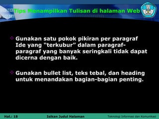 Tips Menampilkan Tulisan di halaman Web




    Gunakan satu pokok pikiran per paragraf
     Ide yang “terkubur” dalam paragraf-
     paragraf yang banyak seringkali tidak dapat
     dicerna dengan baik.

    Gunakan bullet list, teks tebal, dan heading
     untuk menandakan bagian-bagian penting.




Hal.: 18       Isikan Judul Halaman   Teknologi Informasi dan Komunikasi
 
