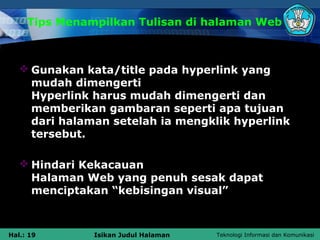Tips Menampilkan Tulisan di halaman Web



    Gunakan kata/title pada hyperlink yang
     mudah dimengerti
     Hyperlink harus mudah dimengerti dan
     memberikan gambaran seperti apa tujuan
     dari halaman setelah ia mengklik hyperlink
     tersebut.

    Hindari Kekacauan
     Halaman Web yang penuh sesak dapat
     menciptakan “kebisingan visual”



Hal.: 19       Isikan Judul Halaman   Teknologi Informasi dan Komunikasi
 