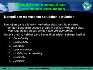 Menguji dan memastikan
            perubahan perubahan

 Menguji dan memastikan perubahan-perubahan

 Pengujian yang dilakukan terhadap situs web tidak sama
   dengan pengujian sebuah program aplikasi walaupun situs
   web juga dapat dibuat dengan web programming.
 Secara umum, hal-hal yang harus diuji adalah sebagai berikut
    1. Code Quality
    2. Compatibility
    3. Navigasii
    4. User Interaction
    5. Usability and Accessbility
    6. Scalability
    7. Reliability

Hal.: 2           Isikan Judul Halaman      Teknologi Informasi dan Komunikasi
 