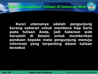 Tips Menampilkan Tulisan di halaman Web




          Kunci utamanya adalah pengunjung
      kurang sabaran untuk membaca tiap baris
      pada tulisan Anda, jadi halaman web
      haruslah di desain untuk memberikan
      panduan kepada mata pengunjung menuju
      informasi yang terpenting dalam tulisan
      tersebut




Hal.: 20       Isikan Judul Halaman   Teknologi Informasi dan Komunikasi
 