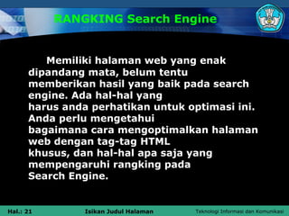 RANGKING Search Engine


         Memiliki halaman web yang enak
      dipandang mata, belum tentu
      memberikan hasil yang baik pada search
      engine. Ada hal-hal yang
      harus anda perhatikan untuk optimasi ini.
      Anda perlu mengetahui
      bagaimana cara mengoptimalkan halaman
      web dengan tag-tag HTML
      khusus, dan hal-hal apa saja yang
      mempengaruhi rangking pada
      Search Engine.


Hal.: 21        Isikan Judul Halaman   Teknologi Informasi dan Komunikasi
 