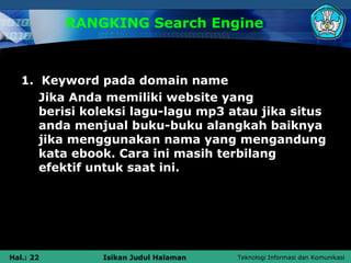 RANGKING Search Engine



   1. Keyword pada domain name
      Jika Anda memiliki website yang
      berisi koleksi lagu-lagu mp3 atau jika situs
      anda menjual buku-buku alangkah baiknya
      jika menggunakan nama yang mengandung
      kata ebook. Cara ini masih terbilang
      efektif untuk saat ini.




Hal.: 22       Isikan Judul Halaman   Teknologi Informasi dan Komunikasi
 