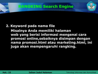 RANGKING Search Engine




   2. Keyword pada nama file
      Misalnya Anda memiliki halaman
      web yang berisi informasi mengenai cara
      promosi online,sebaiknya disimpan dengan
      nama promosi.html atau marketing.html, ini
      juga akan mempengaruhi rangking.




Hal.: 23       Isikan Judul Halaman   Teknologi Informasi dan Komunikasi
 