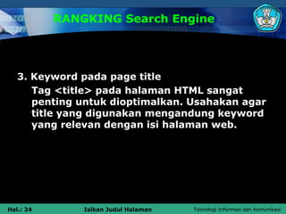 RANGKING Search Engine




   3. Keyword pada page title
      Tag <title> pada halaman HTML sangat
      penting untuk dioptimalkan. Usahakan agar
      title yang digunakan mengandung keyword
      yang relevan dengan isi halaman web.




Hal.: 24       Isikan Judul Halaman   Teknologi Informasi dan Komunikasi
 