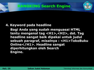 RANGKING Search Engine




   4. Keyword pada headline
      Bagi Anda yang sudah menguasai HTML
      tentu mengenal tag <H1>,<H2>, dst. Tag
      headline sangat baik dipakai untuk judul
      sebuah paragraf, misalnya : <H1>TokoBuku
      Online</H1>. Headline sangat
      diperhitungkan oleh Search
      Engine.




Hal.: 25       Isikan Judul Halaman   Teknologi Informasi dan Komunikasi
 
