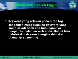 RANGKING Search Engine




   5. Keyword yang relevan pada meta tag
      Janganlah menggunakan keyword yang
      sama sekali tidak ada hubungannya
      dengan isi halaman web anda. Hal ini bisa
      dideteksi oleh search engine dan akan
      dianggap spamming




Hal.: 26       Isikan Judul Halaman   Teknologi Informasi dan Komunikasi
 