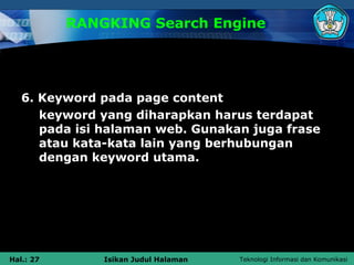 RANGKING Search Engine




   6. Keyword pada page content
      keyword yang diharapkan harus terdapat
      pada isi halaman web. Gunakan juga frase
      atau kata-kata lain yang berhubungan
      dengan keyword utama.




Hal.: 27       Isikan Judul Halaman   Teknologi Informasi dan Komunikasi
 