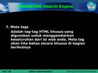 RANGKING Search Engine




   7. Meta tags
      Adalah tag-tag HTML khusus yang
      digunakan untuk menggambarkan
      keseluruhan dari isi web anda. Meta tag
      akan kita bahas secara khusus di bagian
      berikutnya




Hal.: 28       Isikan Judul Halaman   Teknologi Informasi dan Komunikasi
 