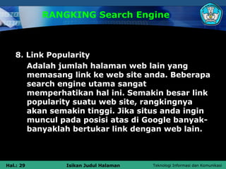 RANGKING Search Engine



   8. Link Popularity
      Adalah jumlah halaman web lain yang
      memasang link ke web site anda. Beberapa
      search engine utama sangat
      memperhatikan hal ini. Semakin besar link
      popularity suatu web site, rangkingnya
      akan semakin tinggi. Jika situs anda ingin
      muncul pada posisi atas di Google banyak-
      banyaklah bertukar link dengan web lain.



Hal.: 29       Isikan Judul Halaman   Teknologi Informasi dan Komunikasi
 
