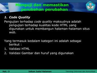 Menguji dan memastikan
            perubahan perubahan
 1. Code Quality
 Pengujian terhadap code quality maksudnya adalah
    pengujian terhadap kualitas kode HTML yang
    digunakan untuk membangun halaman-halaman situs
    web.

 Yang termasuk kedalam kategori ini adalah sebagai
    berikut :
 1. Validasi HTML
 2. Validasi Gambar dan huruf yang digunakan




Hal.: 3         Isikan Judul Halaman    Teknologi Informasi dan Komunikasi
 