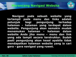 Merancang Navigasi Website


          Navigasi pada sebuah website yang
      tertampil pada menu dan links adalah
      petunjuk     bagi    pengunjung  terhadap
      halaman - halaman yang terdapat dalam
      website. Pengunjung akan semakin mudah
      menemukan halaman - halaman dalam
      website Anda jika menu - menu dan link
      yang ada tampil secara terstruktur. Sudah
      pasti pengunjung akan kesal apabila tidak
      mendapatkan halaman website yang ia cari
      gara - gara navigasi yang ruwet.


Hal.: 30        Isikan Judul Halaman   Teknologi Informasi dan Komunikasi
 