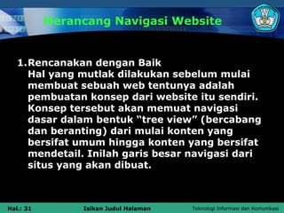 Merancang Navigasi Website


   1.Rencanakan dengan Baik
     Hal yang mutlak dilakukan sebelum mulai
     membuat sebuah web tentunya adalah
     pembuatan konsep dari website itu sendiri.
     Konsep tersebut akan memuat navigasi
     dasar dalam bentuk “tree view” (bercabang
     dan beranting) dari mulai konten yang
     bersifat umum hingga konten yang bersifat
     mendetail. Inilah garis besar navigasi dari
     situs yang akan dibuat.



Hal.: 31        Isikan Judul Halaman   Teknologi Informasi dan Komunikasi
 