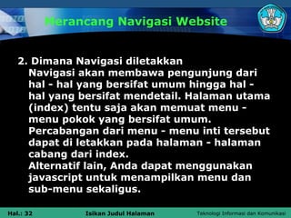 Merancang Navigasi Website


   2. Dimana Navigasi diletakkan
     Navigasi akan membawa pengunjung dari
     hal - hal yang bersifat umum hingga hal -
     hal yang bersifat mendetail. Halaman utama
     (index) tentu saja akan memuat menu -
     menu pokok yang bersifat umum.
     Percabangan dari menu - menu inti tersebut
     dapat di letakkan pada halaman - halaman
     cabang dari index.
     Alternatif lain, Anda dapat menggunakan
     javascript untuk menampilkan menu dan
     sub-menu sekaligus.

Hal.: 32        Isikan Judul Halaman   Teknologi Informasi dan Komunikasi
 