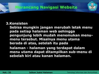 Merancang Navigasi Website



   3.Konsisten
     Sebisa mungkin jangan merubah letak menu
     pada setiap halaman web sehingga
     pengunjung lebih mudah menemukan menu-
     menu tersebut. Misalnya menu utama
     berada di atas, setelah itu pada
     halaman - halaman yang terdapat dalam
     menu utama dapat ditampilkan sub-menu di
     sebelah kiri atau kanan halaman.



Hal.: 33        Isikan Judul Halaman   Teknologi Informasi dan Komunikasi
 