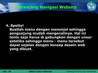 Merancang Navigasi Website



   4. Spotty!
     Buatlah menu dengan menonjol sehingga
     pengunjung mudah mengenalinya. Hal ini
     tentu saja harus di gabungkan dengan unsur
     estetika sehingga menu - menu tersebut
     dapat sejalan dengan konsep desain web
     yang dibuat.




Hal.: 34        Isikan Judul Halaman   Teknologi Informasi dan Komunikasi
 